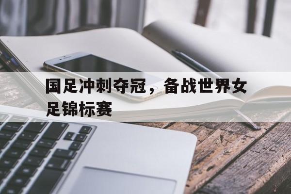 国足冲刺夺冠，备战世界女足锦标赛
