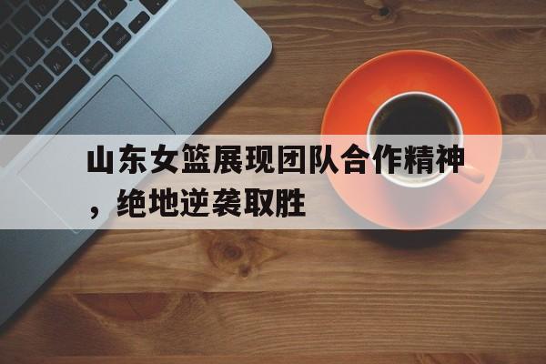 包含山东女篮展现团队合作精神，绝地逆袭取胜的词条