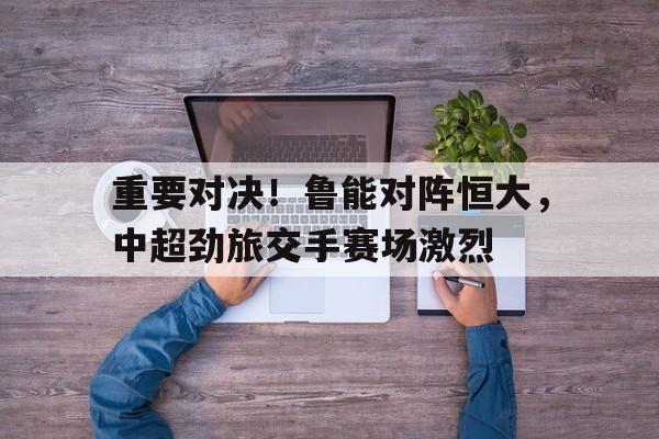 重要对决！鲁能对阵恒大，中超劲旅交手赛场激烈的简单介绍