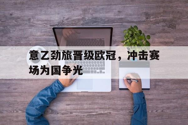 意乙劲旅晋级欧冠，冲击赛场为国争光