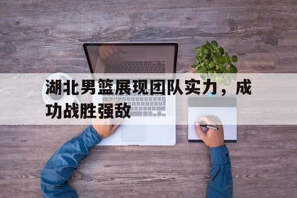 湖北男篮展现团队实力，成功战胜强敌