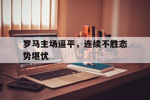 罗马主场逼平，连续不胜态势堪忧的简单介绍