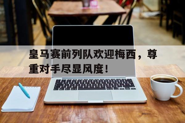 皇马赛前列队欢迎梅西，尊重对手尽显风度！皇马前场球员