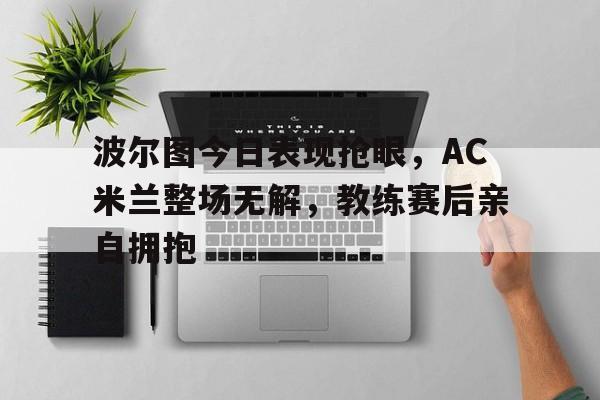 波尔图今日表现抢眼，AC米兰整场无解，教练赛后亲自拥抱